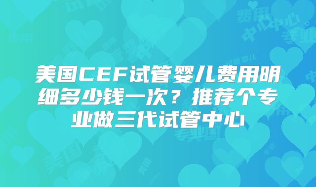 美国CEF试管婴儿费用明细多少钱一次？推荐个专业做三代试管中心