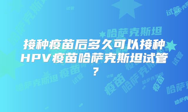 接种疫苗后多久可以接种HPV疫苗哈萨克斯坦试管?
