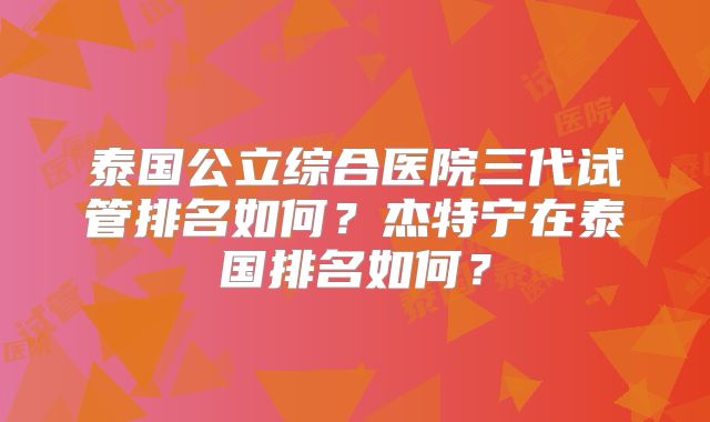 泰国公立综合医院三代试管排名如何?杰特宁在泰国排名如何?