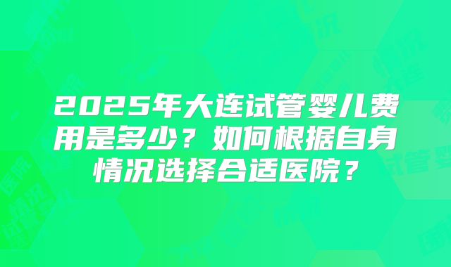 2025年大连试管婴儿费用是多少？如何根据自身情况选择合适医院？