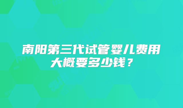 南阳第三代试管婴儿费用大概要多少钱？