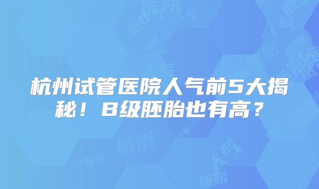 杭州试管医院人气前5大揭秘！B级胚胎也有高？