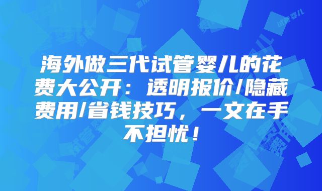 海外做三代试管婴儿的花费大公开：透明报价/隐藏费用/省钱技巧，一文在手不担忧！