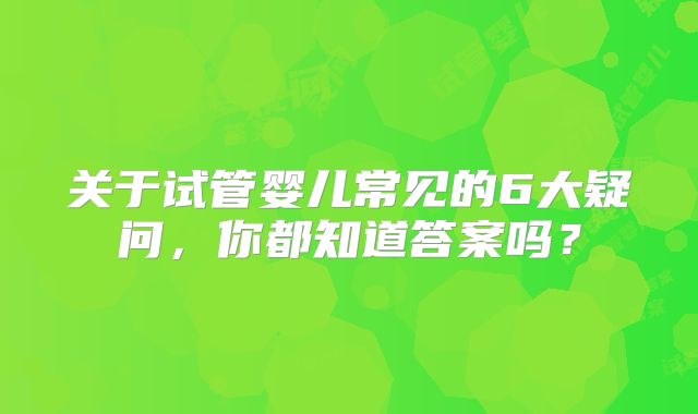 关于试管婴儿常见的6大疑问，你都知道答案吗？