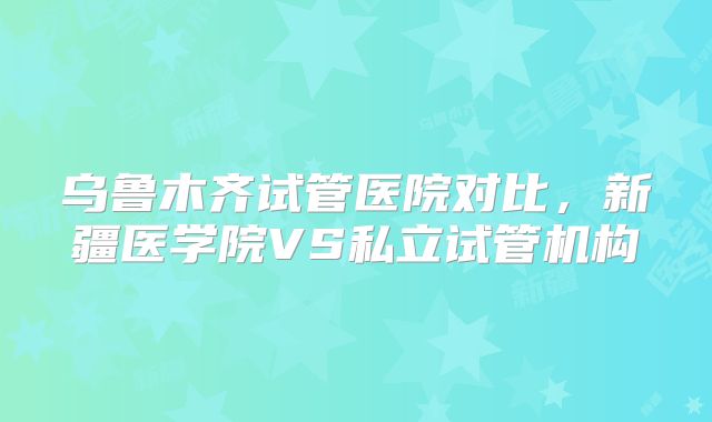 乌鲁木齐试管医院对比，新疆医学院VS私立试管机构