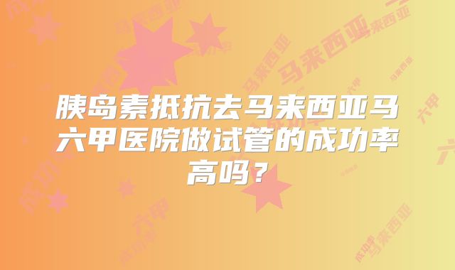 胰岛素抵抗去马来西亚马六甲医院做试管的成功率高吗？
