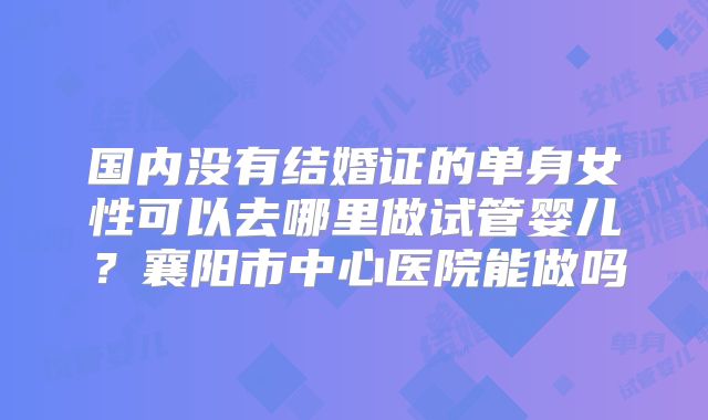 国内没有结婚证的单身女性可以去哪里做试管婴儿？襄阳市中心医院能做吗