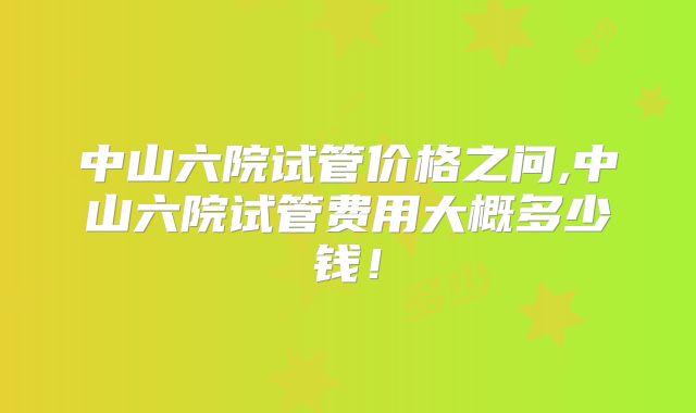 中山六院试管价格之问,中山六院试管费用大概多少钱！