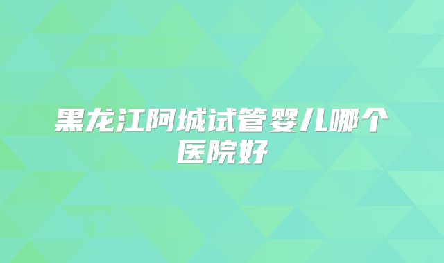 黑龙江阿城试管婴儿哪个医院好