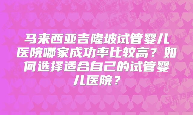 马来西亚吉隆坡试管婴儿医院哪家成功率比较高？如何选择适合自己的试管婴儿医院？