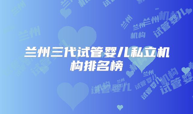 兰州三代试管婴儿私立机构排名榜