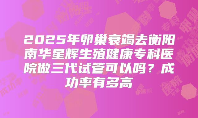2025年卵巢衰竭去衡阳南华星辉生殖健康专科医院做三代试管可以吗？成功率有多高