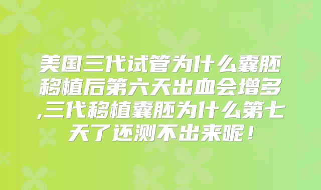 美国三代试管为什么囊胚移植后第六天出血会增多,三代移植囊胚为什么第七天了还测不出来呢！