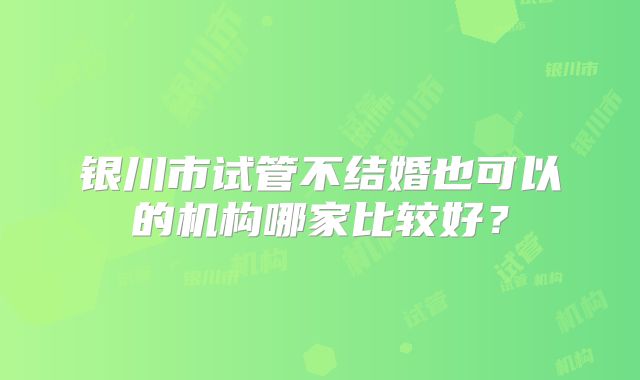 银川市试管不结婚也可以的机构哪家比较好？