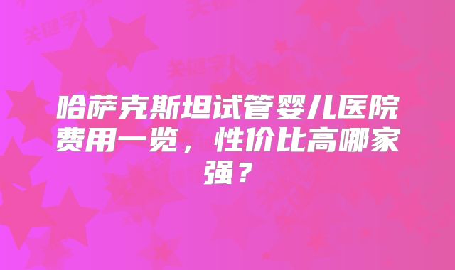 哈萨克斯坦试管婴儿医院费用一览,性价比高哪家强?
