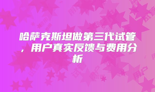哈萨克斯坦做第三代试管,用户真实反馈与费用分析
