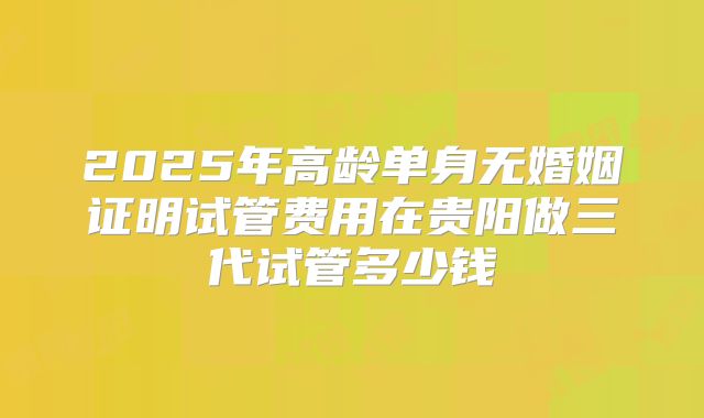 2025年高龄单身无婚姻证明试管费用在贵阳做三代试管多少钱
