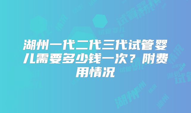 湖州一代二代三代试管婴儿需要多少钱一次?附费用情况