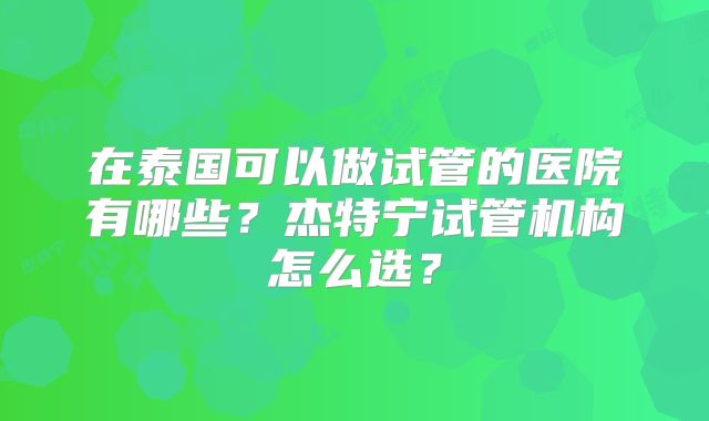 在泰国可以做试管的医院有哪些？杰特宁试管机构怎么选？