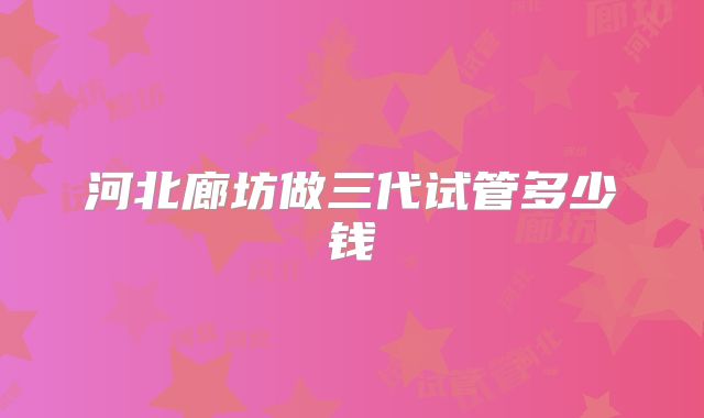 河北廊坊做三代试管多少钱