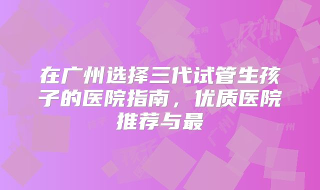 在广州选择三代试管生孩子的医院指南，优质医院推荐与最
