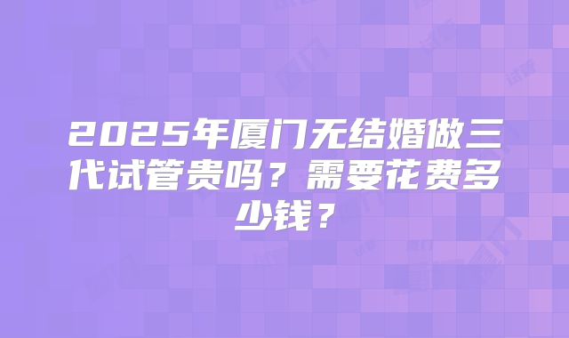 2025年厦门无结婚做三代试管贵吗？需要花费多少钱？