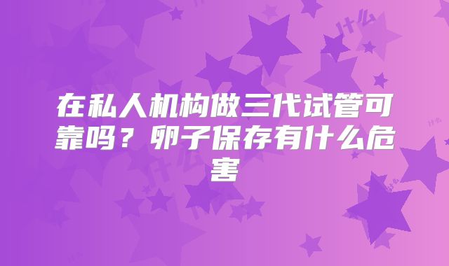 在私人机构做三代试管可靠吗？卵子保存有什么危害