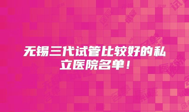 无锡三代试管比较好的私立医院名单！