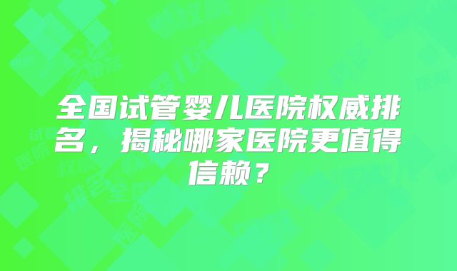 全国试管婴儿医院权威排名,揭秘哪家医院更值得信赖?