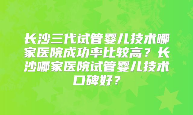 长沙三代试管婴儿技术哪家医院成功率比较高？长沙哪家医院试管婴儿技术口碑好？