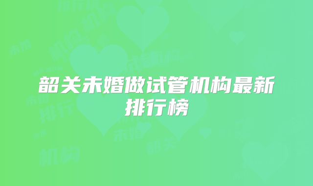 韶关未婚做试管机构最新排行榜