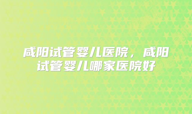 咸阳试管婴儿医院,咸阳试管婴儿哪家医院好