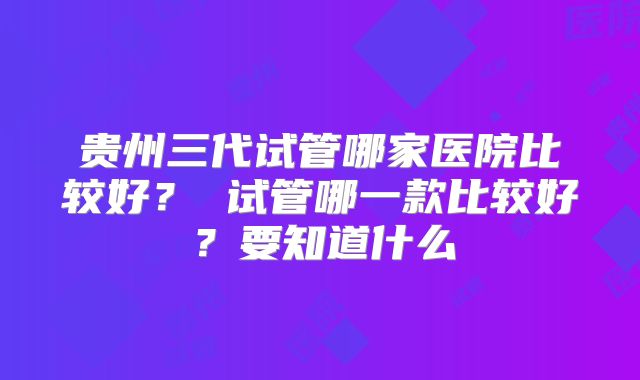 贵州三代试管哪家医院比较好？ 试管哪一款比较好？要知道什么
