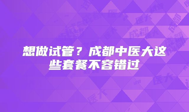 想做试管？成都中医大这些套餐不容错过