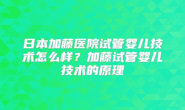日本加藤医院试管婴儿技术怎么样?加藤试管婴儿技术的原理