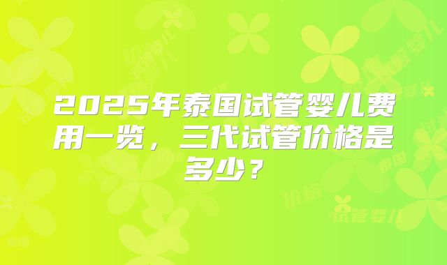 2025年泰国试管婴儿费用一览，三代试管价格是多少？