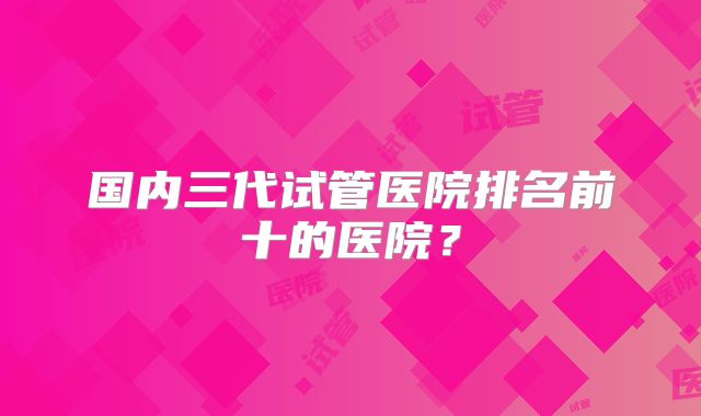 国内三代试管医院排名前十的医院？