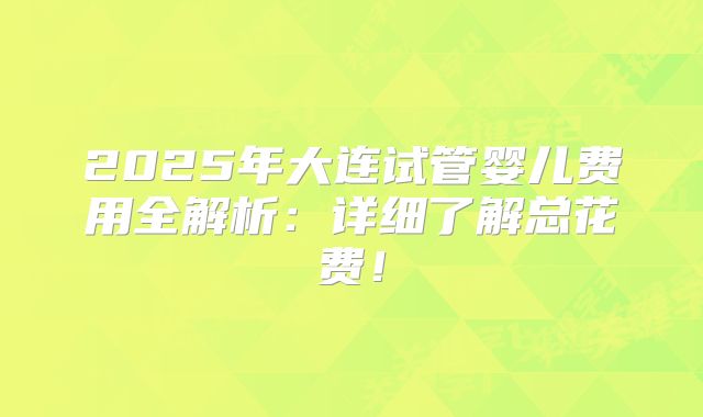 2025年大连试管婴儿费用全解析：详细了解总花费！