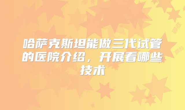 哈萨克斯坦能做三代试管的医院介绍，开展看哪些技术