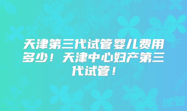 天津第三代试管婴儿费用多少！天津中心妇产第三代试管！