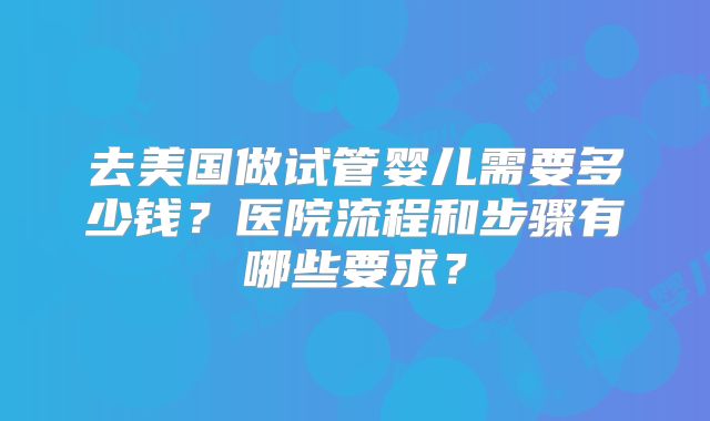 去美国做试管婴儿需要多少钱?医院流程和步骤有哪些要求?
