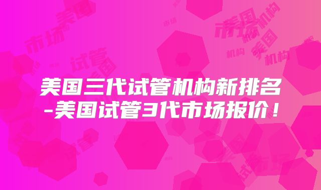 美国三代试管机构新排名-美国试管3代市场报价！