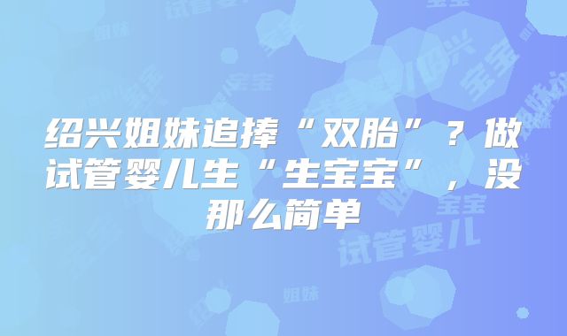 绍兴姐妹追捧“双胎”？做试管婴儿生“生宝宝”，没那么简单