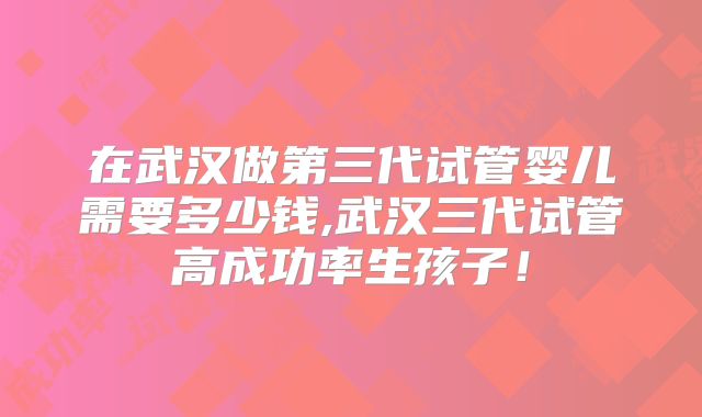 在武汉做第三代试管婴儿需要多少钱,武汉三代试管高成功率生孩子！