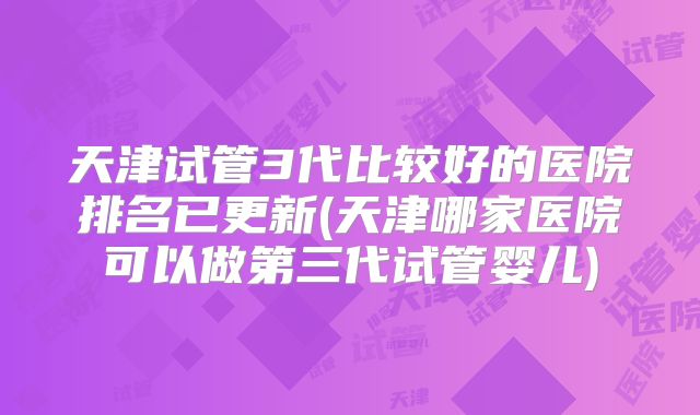 天津试管3代比较好的医院排名已更新(天津哪家医院可以做第三代试管婴儿)