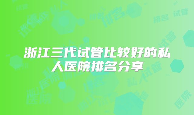 浙江三代试管比较好的私人医院排名分享