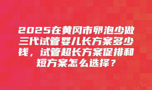 2025在黄冈市卵泡少做三代试管婴儿长方案多少钱，试管超长方案促排和短方案怎么选择？