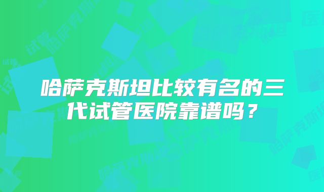 哈萨克斯坦比较有名的三代试管医院靠谱吗？