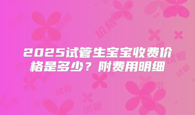 2025试管生宝宝收费价格是多少？附费用明细
