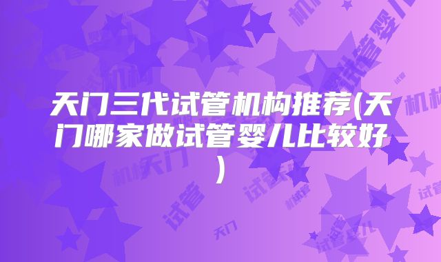 天门三代试管机构推荐(天门哪家做试管婴儿比较好)